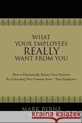 What Your Employees Really Want from You : How to Dramatically Reduce Your Turnover by Cultivating Your Greatest Asset-Your Employees Mark Byrne Craig A. Repp 9780595420452 