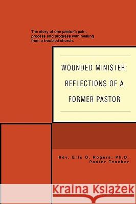 Wounded Minister: Reflections of a Former Pastor: The Story of One Pastor's Pain, Process, and Progress with Healing from a Troubled Chu Rogers, Eric O. 9780595422456