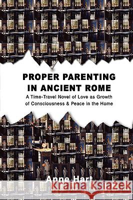 Proper Parenting in Ancient Rome: A Time-Travel Novel of Love as Growth of Consciousness & Peace in the Home Hart, Anne 9780595429776 ASJA Press