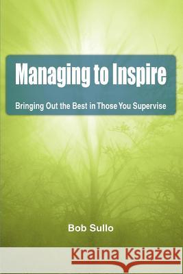 Managing to Inspire: Bringing Out the Best in Those You Supervise Sullo, Bob 9780595431717 iUniverse