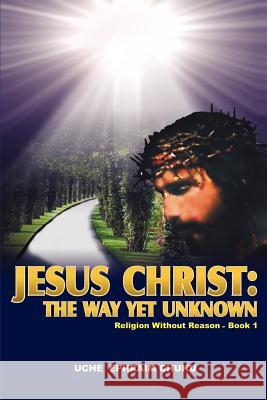 Jesus Christ: The Way Yet Unknown: Religion without Reason - Book 1 Chuku, Uche Ephraim 9780595441778 iUniverse