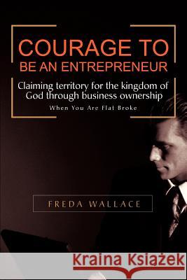 Courage to Be an Entrepreneur: When You Are Flat Broke Wallace, Freda 9780595444526 iUniverse