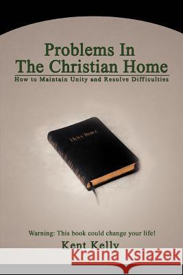 Problems In The Christian Home: How to Maintain Unity and Resolve Difficulties Kelly, Kent 9780595455782 iUniverse