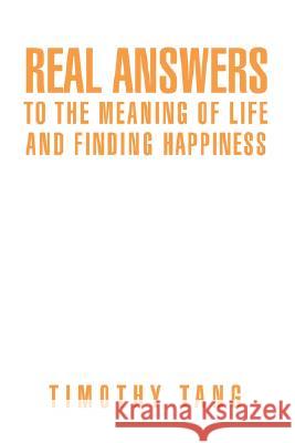 Real answers to The Meaning of Life and finding Happiness Timothy Tang 9780595459414 iUniverse