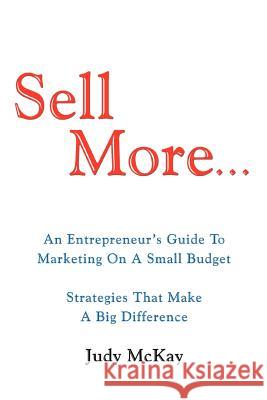 Sell More: An Entrepreneur's Guide to Marketing on a Small Budget Strategies That Make a Big Difference McKay, Judy 9780595461271 iUniverse