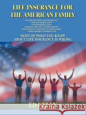 Life Insurance for the American Family: Most of What You Know about Life Insurance Is Wrong Kelly, Ed 9780595467426 iUniverse