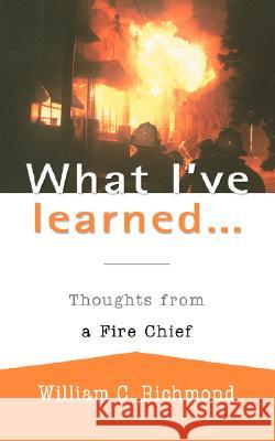 What I've Learned...: Thoughts from a Fire Chief Richmond, William C. 9780595470068 iUniverse