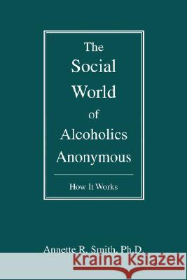 The Social World of Alcoholics Anonymous: How It Works Smith, Annette R. 9780595476923 iUniverse