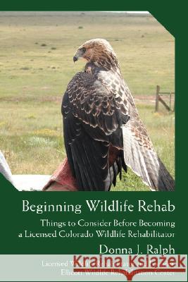 Beginning Wildlife Rehab: Things to Consider Before Becoming a Licensed Colorado Wildlife Rehabilitator Ralph, Donna J. 9780595483341 iUniverse
