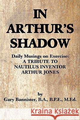 In Arthur's Shadow: Daily Musings on Exercise: A TRIBUTE TONAUTILUS INVENTORARTHUR JONES Bannister Ba Bpe Med, Gary F. 9780595489152