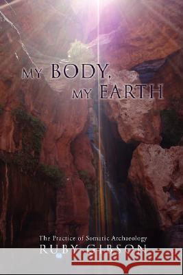 My Body, My Earth: The Practice of Somatic Archaeology Ruby Gibson 9780595490769