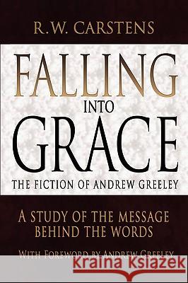 Falling Into Grace: The Fiction of Andrew Greeley: A Study of the Message Behind the Words Carstens, R. W. 9780595492398 GLOBAL AUTHORS PUBLISHERS