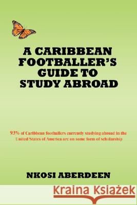 A Caribbean Footballer's Guide to Study Abroad: 93% of Caribbean footballers currently studying abroad in the United States of America are on some for Aberdeen, Nkosi 9780595498635 IUNIVERSE.COM