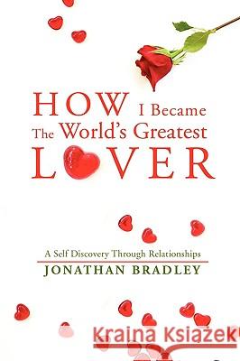 How I Became the World's Greatest Lover: A Self Discovery Through Relationships Bradley, Jonathan 9780595505685 IUNIVERSE.COM