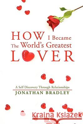 How I Became the World's Greatest Lover: A Self Discovery Through Relationships Bradley, Jonathan 9780595505685