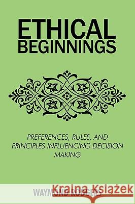 Ethical Beginnings: Preferences, Rules, and Principles Influencing Decision Making Rodgers, Waymond 9780595517817 iUniverse.com