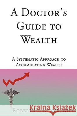 A Doctor's Guide to Wealth: A Systematic Approach to Accumulating Wealth Rainer, Robert E. 9780595529803 iUniverse.com
