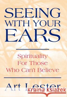 Seeing with Your Ears: Spirituality for Those Who Can't Believe Lester, Art 9780595657827