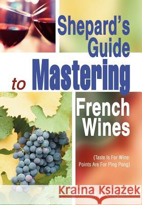 Shepard's Guide to Mastering French Wines: (Taste Is for Wine: Points Are for Ping Pong) Shepard, William S. 9780595659098 iUniverse