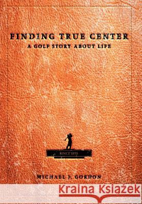 Finding True Center: A Golf Story about Life Gordon, Michael J. 9780595662920 iUniverse