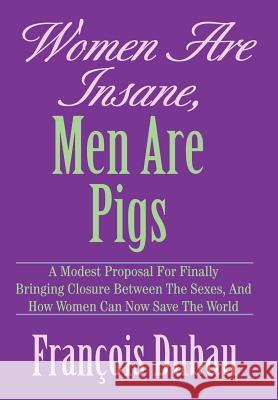 Women Are Insane, Men Are Pigs: A Modest Proposal for Finally Bringing Closure Between the Sexes, and How Women Can Now Save the World Dubau, Francois 9780595666645 iUniverse