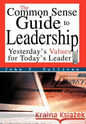 The Common Sense Guide to Leadership: Yesterday's Values for Today's Leader Sullivan, John F. 9780595668151 iUniverse