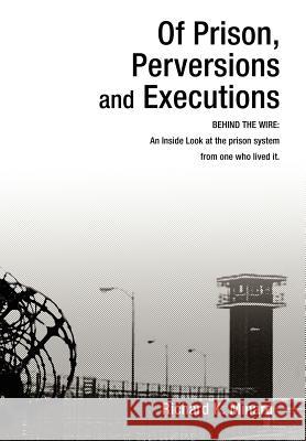 Of Prison, Perversions and Executions: BEHIND THE WIRE: An Inside Look at the prison system from one who lived it. Minard, Richard K. 9780595669431 iUniverse