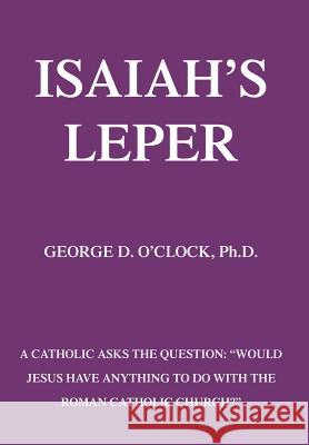 Isaiah's Leper: A Catholic Asks the Question: Would Jesus Have Anything to Do with the Roman Catholic Church? O'Clock, George D., Jr. 9780595672059 iUniverse