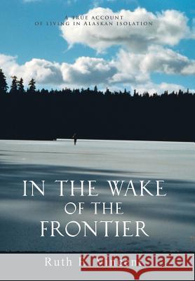 In the Wake of the Frontier: A True Account of Living in Alaskan Isolation Vincent, Ruth E. 9780595674770