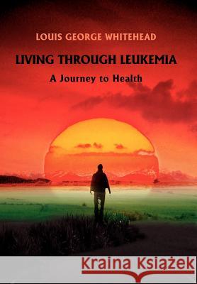 Living Through Leukemia: A Journey to Health Whitehead, Louis George 9780595689026 iUniverse