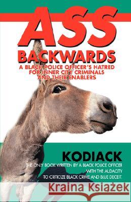 Ass Backwards: A Black Police Officer's Hatred for Inner City Criminals and Their Enablers Kodiack 9780595699216 iUniverse