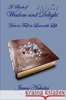A Book of Wisdom and Delight: How to Fall in Love with Life Nicholas, James 9780595713776 iUniverse