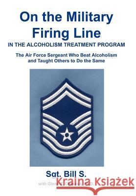 On the Military Firing Line in the Alcoholism Treatment Program: The Air Force Sergeant Who Beat Alcoholism and Taught Others to Do the Same Bill S 9780595748365