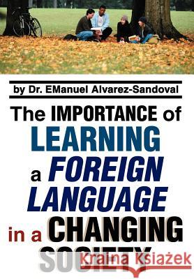 The Importance of Learning a Foreign Language in a Changing Society Emanuel Alvarez-Sandoval 9780595806676 iUniverse
