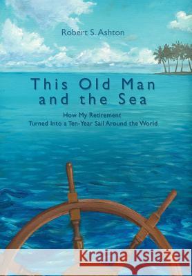 This Old Man and the Sea: How My Retirement Turned Into a Ten-Year Sail Around the World Ashton, Robert S. 9780595834709 iUniverse