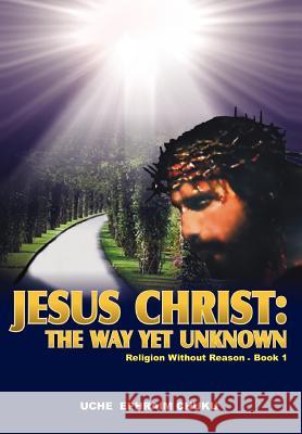 Jesus Christ: The Way Yet Unknown: Religion without Reason - Book 1 Chuku, Uche Ephraim 9780595885107 iUniverse