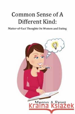 Common Sense of A Different Kind: Matter-of-Fact Thoughts on Women and Dating Megan Frost 9780615211732 Megan A Frost