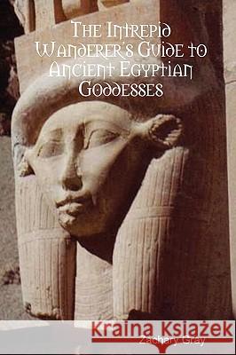 The Intrepid Wanderer's Guide to Ancient Egyptian Goddesses Zachary Gray 9780615258805 Zachary Gray