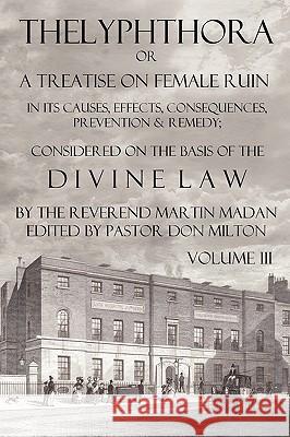 Thelyphthora or a Treatise on Female Ruin Volume 3, in Its Causes, Effects, Consequences, Prevention, & Remedy; Considered on the Basis of Divine Law Martin Madan Don Milton 9780615294087