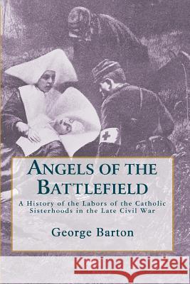 Angels of the Battlefield: A History of the Labors of the Catholic Sisterhoods in the Late Civil War George Barton 9780615310336 Nine Choirs Press
