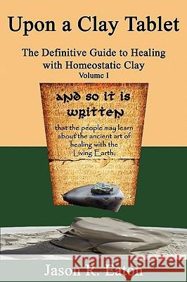 Upon a Clay Tablet, the Definitive Guide to Healing with Homeostatic Clay, Volume I Jason R. Eaton 9780615329376 Jason R Eaton
