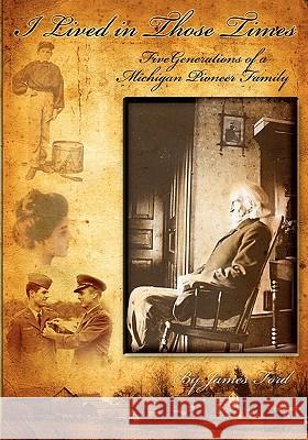 I Lived in Those Times: Five Generations of a Michigan Pioneer Family James Ford 9780615331102 James Ford
