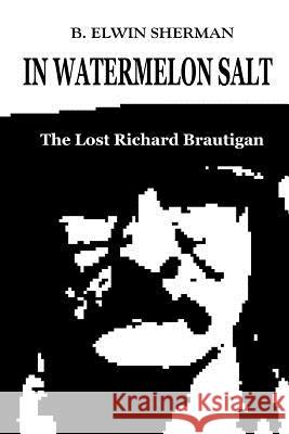 In Watermelon Salt -- The Lost Richard Brautigan B Elwin Sherman 9780615382968