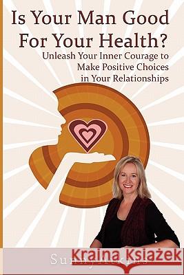 Is Your Man Good for Your Health?: Unleash Your Inner Courage to Make Positive Choices in Your Relationships. Sunny Atkins 9780615416090 Sunnyatkins.com