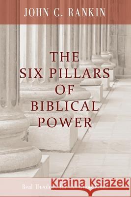 The Six Pillars of Biblical Power: Real Theology for the Grass Roots John C. Rankin 9780615450360