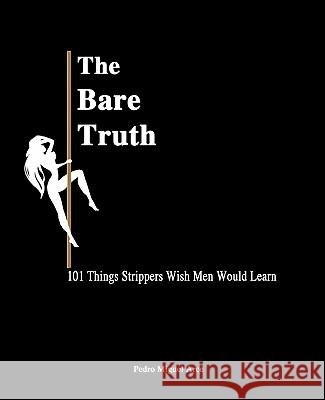 The Bare Truth: 101 Things Strippers Wish Men Would Learn Pedro Miguel Arce 9780615492797 Pedro Miguel Arce