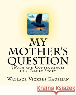 My Mother's Question: Truth and Consequences in a Family's Story Wallace Vickers Kaufman 9780615495941
