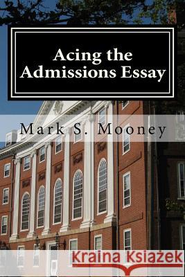 Acing the Admissions Essay: A How-To Guide for Writing Your College Admissions Essay Mark S. Mooney 9780615507910 