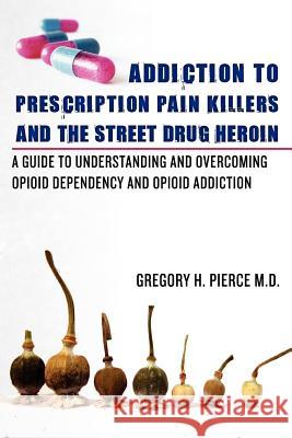 Addiction To Prescription Pain Killers and The Street Drug Heroin: A Guide to Understanding and Overcoming Opioid Dependency and Opioid Addiction Pierce M. D., Gregory H. 9780615512075