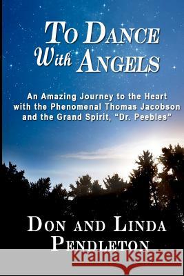 To Dance With Angels: An Amazing Journey to the Heart with the Phenomenal Thomas Jacobson and the Grand Spirit, 'Dr. Peebles' Pendleton, Don 9780615520285 Pendleton Artists